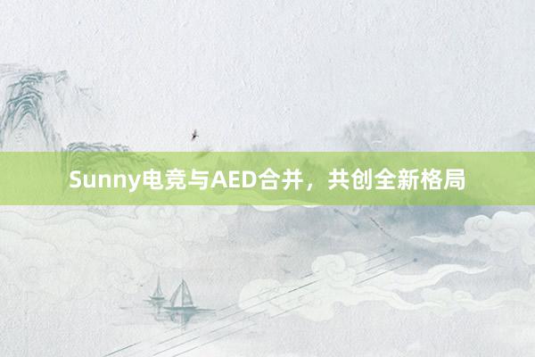 Sunny电竞与AED合并，共创全新格局