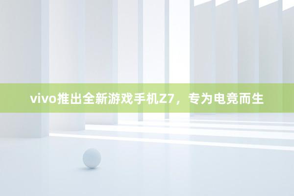 vivo推出全新游戏手机Z7，专为电竞而生