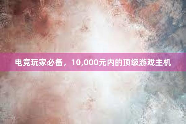 电竞玩家必备，10，000元内的顶级游戏主机