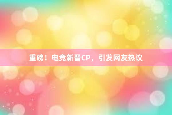 重磅！电竞新晋CP，引发网友热议