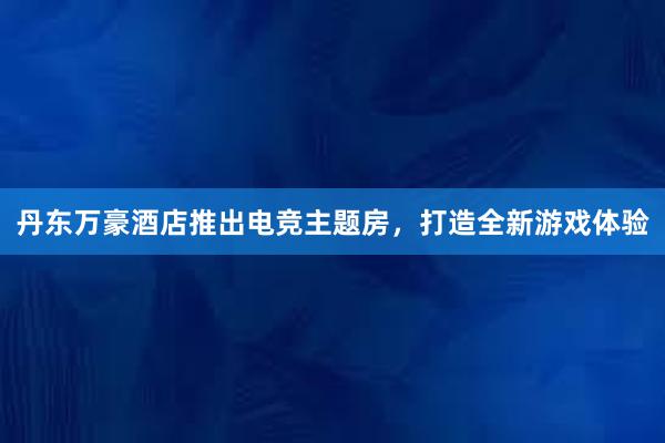 丹东万豪酒店推出电竞主题房，打造全新游戏体验