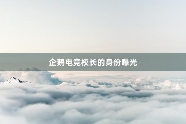 企鹅电竞校长的身份曝光