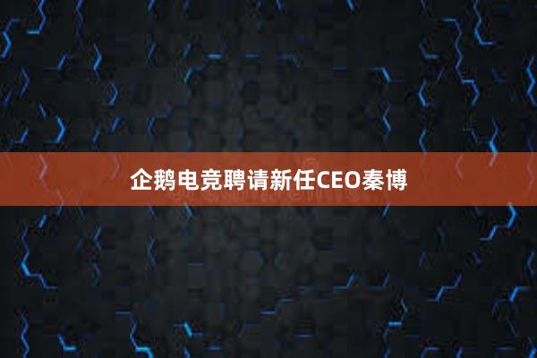 企鹅电竞聘请新任CEO秦博