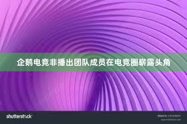 企鹅电竞非播出团队成员在电竞圈崭露头角