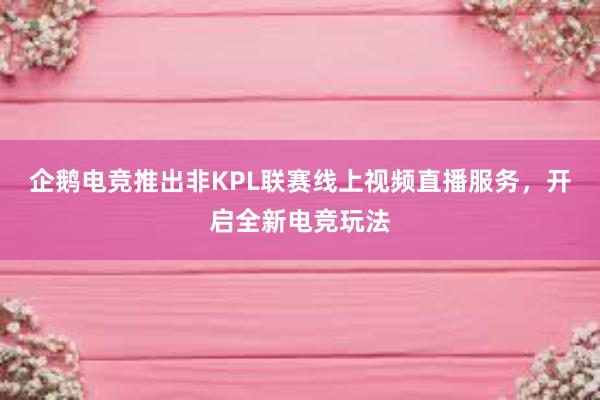 企鹅电竞推出非KPL联赛线上视频直播服务，开启全新电竞玩法