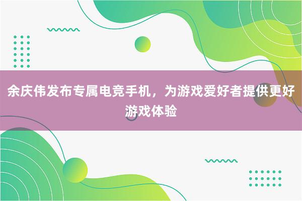 余庆伟发布专属电竞手机，为游戏爱好者提供更好游戏体验