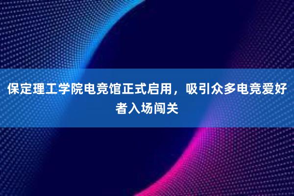 保定理工学院电竞馆正式启用，吸引众多电竞爱好者入场闯关