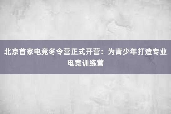 北京首家电竞冬令营正式开营：为青少年打造专业电竞训练营