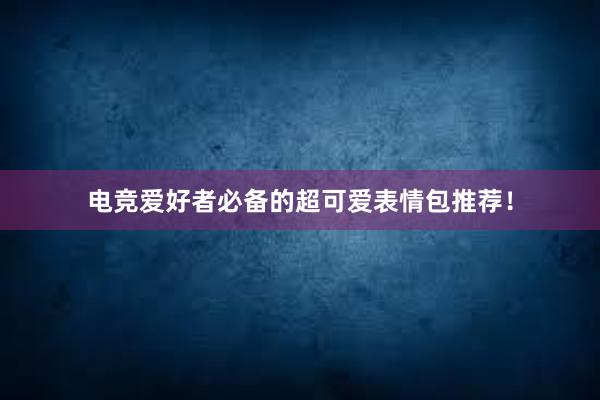 电竞爱好者必备的超可爱表情包推荐！