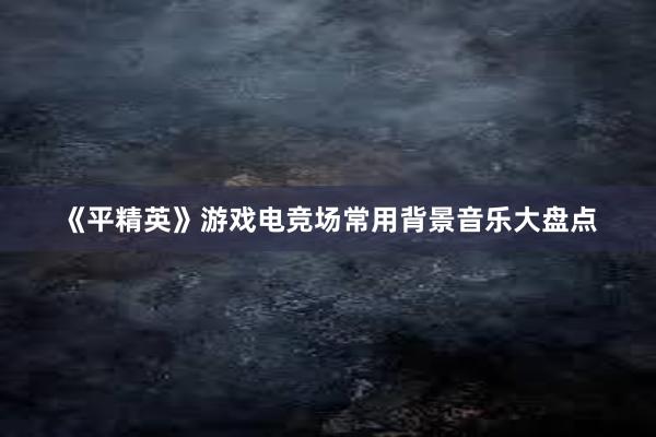 《平精英》游戏电竞场常用背景音乐大盘点