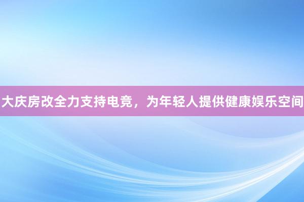 大庆房改全力支持电竞，为年轻人提供健康娱乐空间