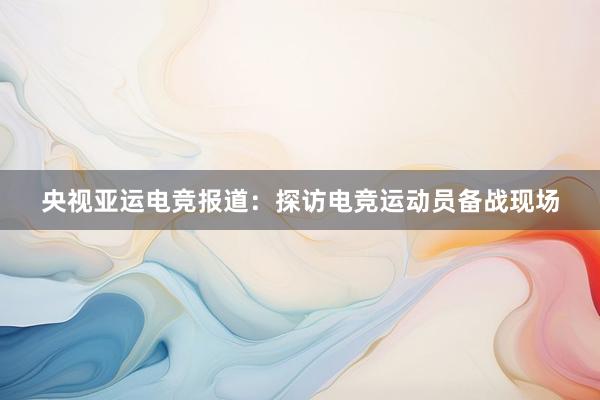 央视亚运电竞报道：探访电竞运动员备战现场