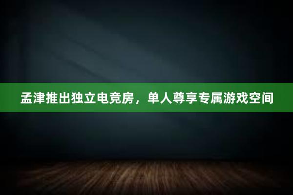 孟津推出独立电竞房，单人尊享专属游戏空间