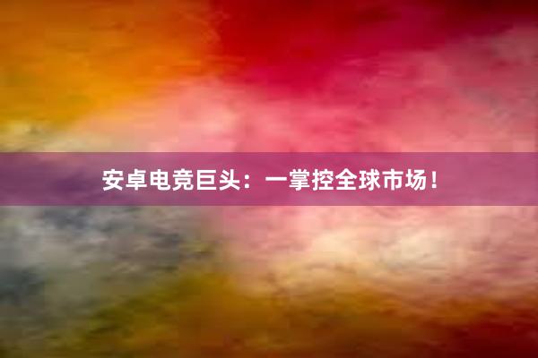 安卓电竞巨头：一掌控全球市场！