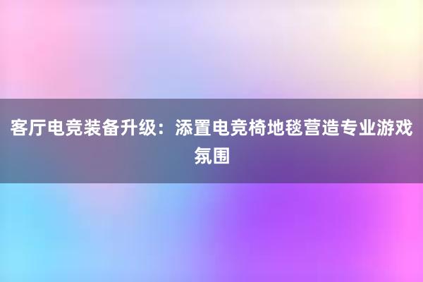 客厅电竞装备升级：添置电竞椅地毯营造专业游戏氛围