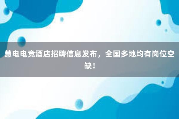 慧电电竞酒店招聘信息发布，全国多地均有岗位空缺！