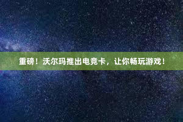 重磅！沃尔玛推出电竞卡，让你畅玩游戏！