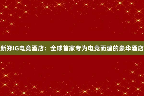 新郑IG电竞酒店：全球首家专为电竞而建的豪华酒店