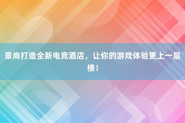 景尚打造全新电竞酒店，让你的游戏体验更上一层楼！