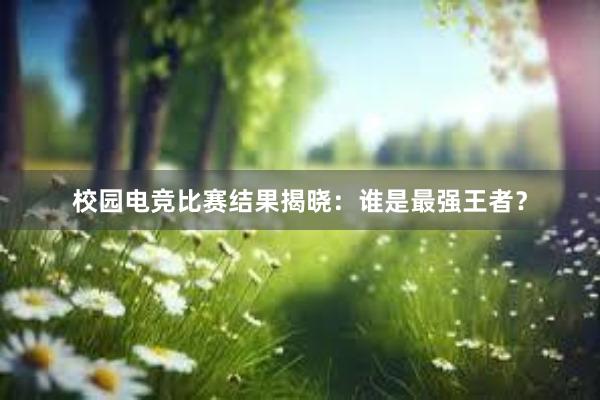 校园电竞比赛结果揭晓：谁是最强王者？