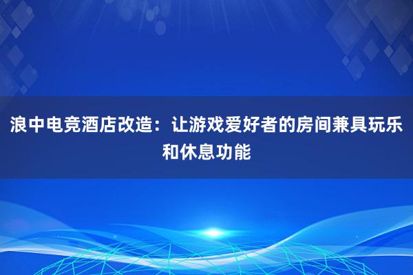 浪中电竞酒店改造：让游戏爱好者的房间兼具玩乐和休息功能