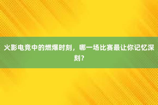 火影电竞中的燃爆时刻，哪一场比赛最让你记忆深刻？