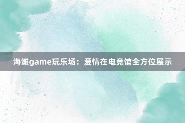 海滩game玩乐场：爱情在电竞馆全方位展示