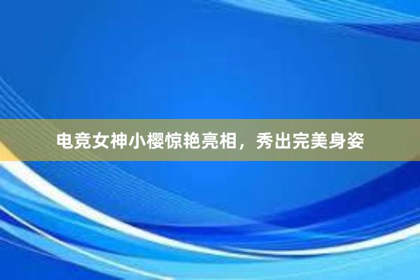 电竞女神小樱惊艳亮相，秀出完美身姿