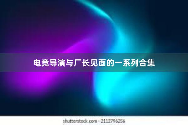 电竞导演与厂长见面的一系列合集