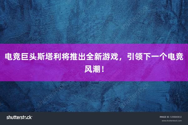 电竞巨头斯塔利将推出全新游戏，引领下一个电竞风潮！