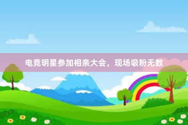 电竞明星参加相亲大会，现场吸粉无数