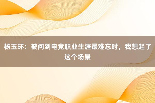 杨玉环：被问到电竞职业生涯最难忘时，我想起了这个场景