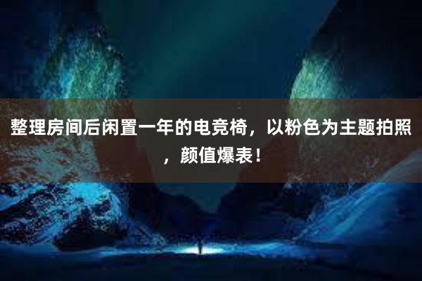 整理房间后闲置一年的电竞椅，以粉色为主题拍照，颜值爆表！