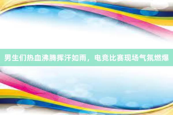 男生们热血沸腾挥汗如雨，电竞比赛现场气氛燃爆