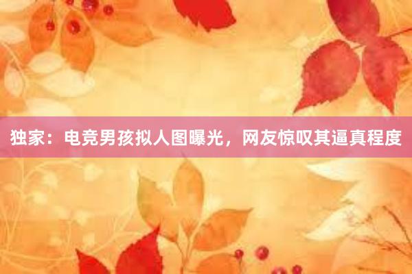 独家：电竞男孩拟人图曝光，网友惊叹其逼真程度