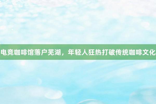 电竞咖啡馆落户芜湖，年轻人狂热打破传统咖啡文化