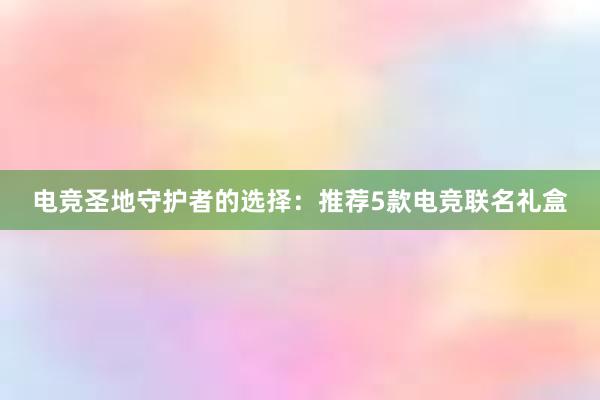 电竞圣地守护者的选择：推荐5款电竞联名礼盒