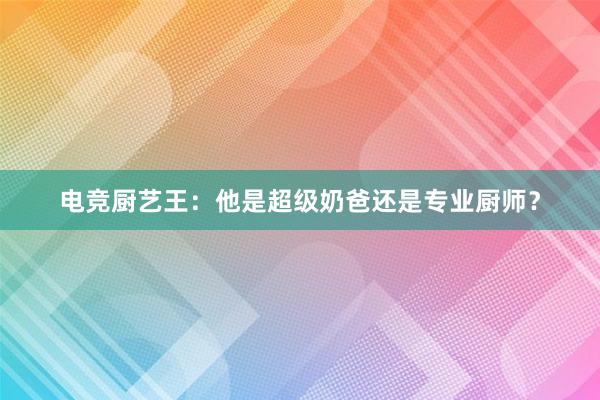 电竞厨艺王：他是超级奶爸还是专业厨师？