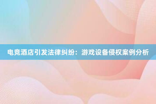 电竞酒店引发法律纠纷：游戏设备侵权案例分析