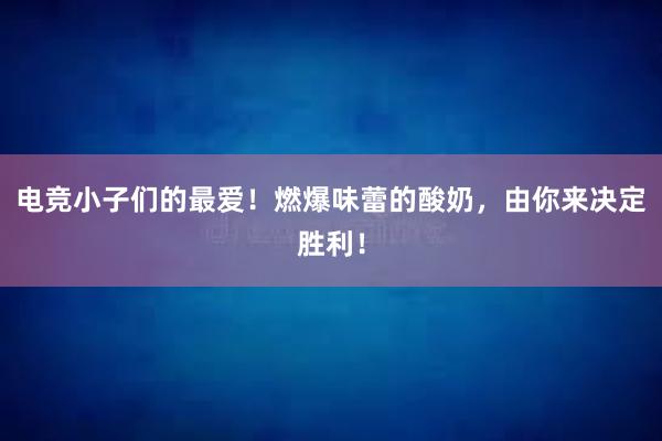 电竞小子们的最爱！燃爆味蕾的酸奶，由你来决定胜利！