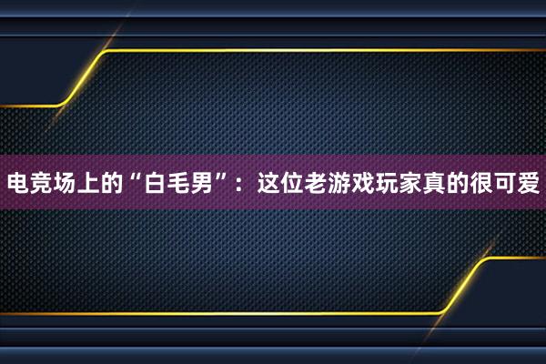 电竞场上的“白毛男”：这位老游戏玩家真的很可爱