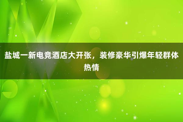 盐城一新电竞酒店大开张，装修豪华引爆年轻群体热情