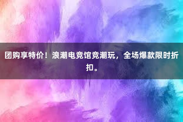 团购享特价！浪潮电竞馆竞潮玩，全场爆款限时折扣。