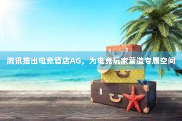 腾讯推出电竞酒店AG，为电竞玩家营造专属空间