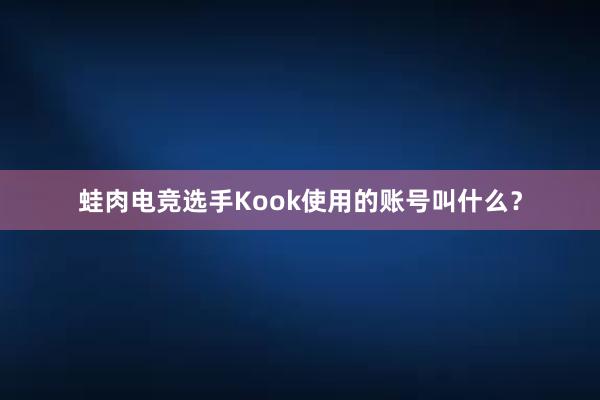 蛙肉电竞选手Kook使用的账号叫什么？