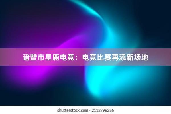 诸暨市星鹿电竞：电竞比赛再添新场地