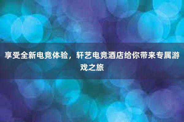 享受全新电竞体验，轩艺电竞酒店给你带来专属游戏之旅