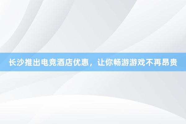 长沙推出电竞酒店优惠，让你畅游游戏不再昂贵