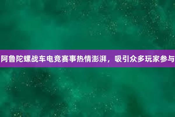 阿鲁陀螺战车电竞赛事热情澎湃，吸引众多玩家参与