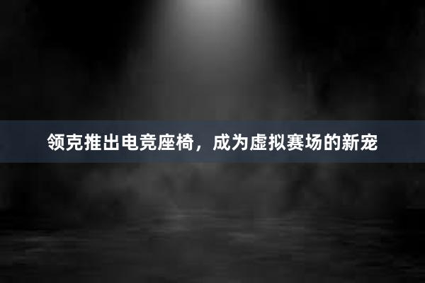 领克推出电竞座椅，成为虚拟赛场的新宠